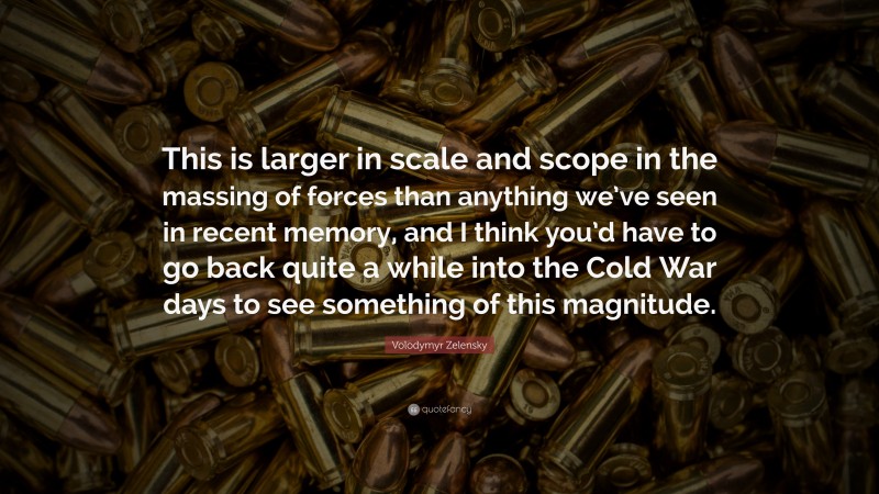 Volodymyr Zelensky Quote: “This is larger in scale and scope in the massing of forces than anything we’ve seen in recent memory, and I think you’d have to go back quite a while into the Cold War days to see something of this magnitude.”