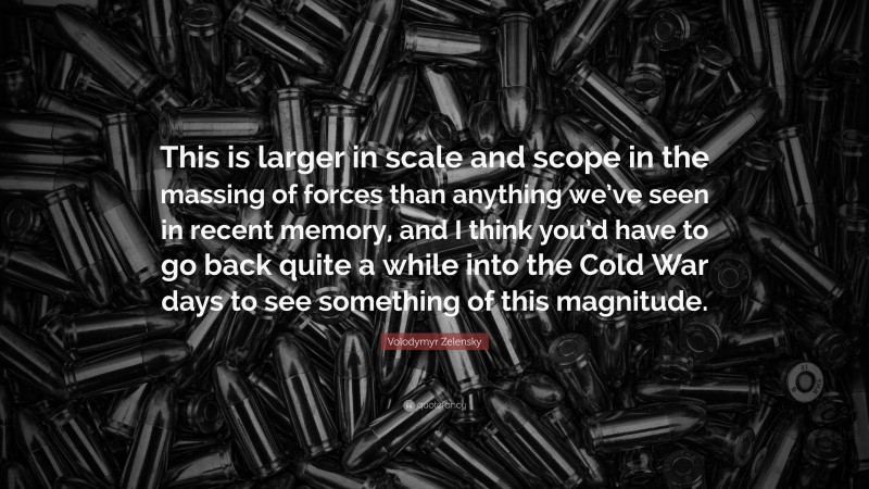 Volodymyr Zelensky Quote: “This is larger in scale and scope in the massing of forces than anything we’ve seen in recent memory, and I think you’d have to go back quite a while into the Cold War days to see something of this magnitude.”