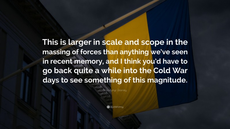 Volodymyr Zelensky Quote: “This is larger in scale and scope in the massing of forces than anything we’ve seen in recent memory, and I think you’d have to go back quite a while into the Cold War days to see something of this magnitude.”