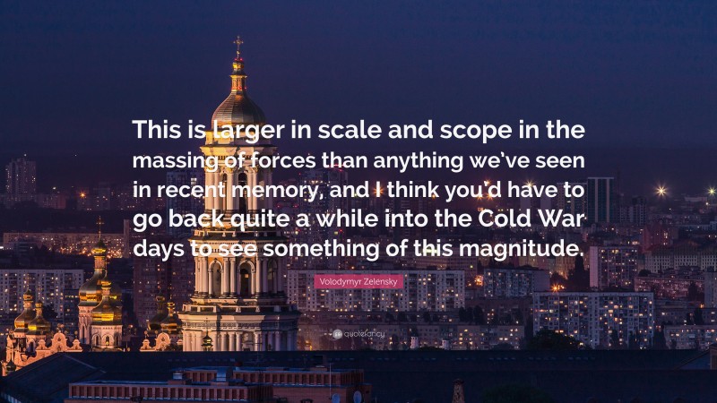 Volodymyr Zelensky Quote: “This is larger in scale and scope in the massing of forces than anything we’ve seen in recent memory, and I think you’d have to go back quite a while into the Cold War days to see something of this magnitude.”