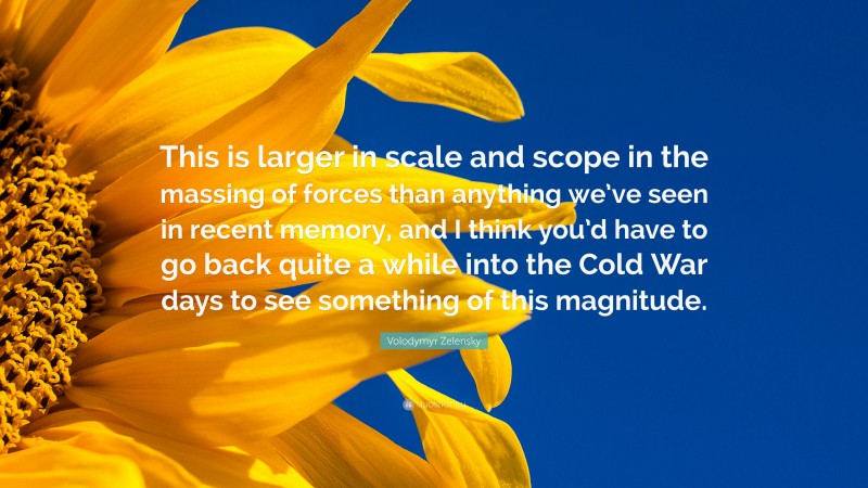Volodymyr Zelensky Quote: “This is larger in scale and scope in the massing of forces than anything we’ve seen in recent memory, and I think you’d have to go back quite a while into the Cold War days to see something of this magnitude.”