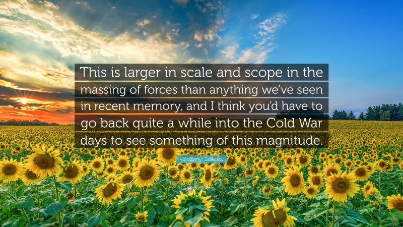 Volodymyr Zelensky Quote: “This is larger in scale and scope in the massing of forces than anything we’ve seen in recent memory, and I think you’d have to go back quite a while into the Cold War days to see something of this magnitude.”
