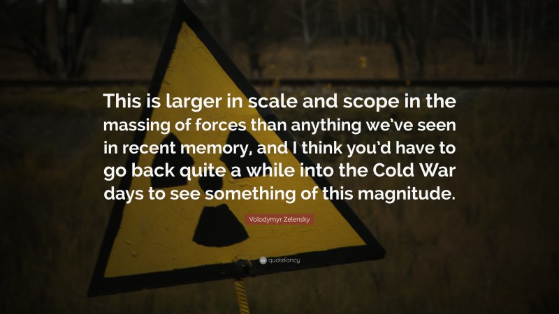 Volodymyr Zelensky Quote: “This is larger in scale and scope in the massing of forces than anything we’ve seen in recent memory, and I think you’d have to go back quite a while into the Cold War days to see something of this magnitude.”