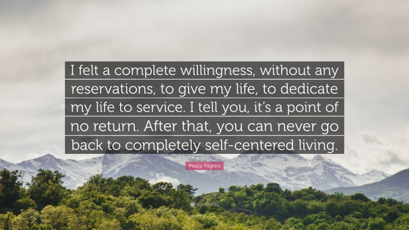 Peace Pilgrim Quote: “I felt a complete willingness, without any reservations, to give my life, to dedicate my life to service. I tell you, it’s a point of no return. After that, you can never go back to completely self-centered living.”