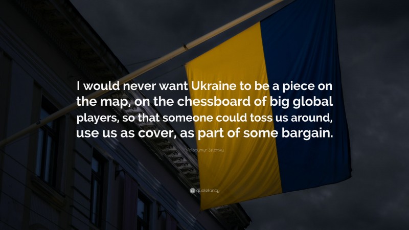 Volodymyr Zelensky Quote: “I would never want Ukraine to be a piece on the map, on the chessboard of big global players, so that someone could toss us around, use us as cover, as part of some bargain.”