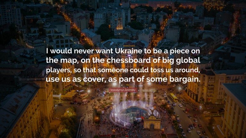 Volodymyr Zelensky Quote: “I would never want Ukraine to be a piece on the map, on the chessboard of big global players, so that someone could toss us around, use us as cover, as part of some bargain.”