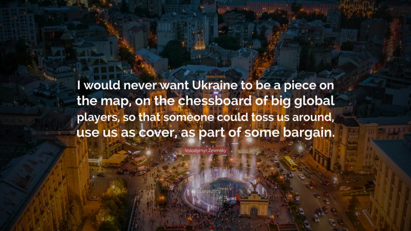 Volodymyr Zelensky Quote: “I would never want Ukraine to be a piece on the map, on the chessboard of big global players, so that someone could toss us around, use us as cover, as part of some bargain.”