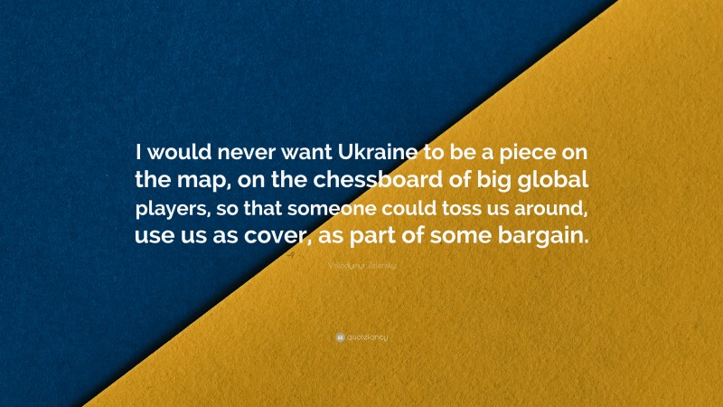 Volodymyr Zelensky Quote: “I would never want Ukraine to be a piece on the map, on the chessboard of big global players, so that someone could toss us around, use us as cover, as part of some bargain.”