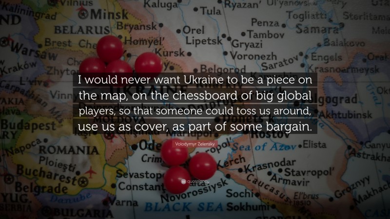 Volodymyr Zelensky Quote: “I would never want Ukraine to be a piece on the map, on the chessboard of big global players, so that someone could toss us around, use us as cover, as part of some bargain.”