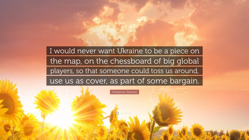 Volodymyr Zelensky Quote: “I would never want Ukraine to be a piece on the map, on the chessboard of big global players, so that someone could toss us around, use us as cover, as part of some bargain.”
