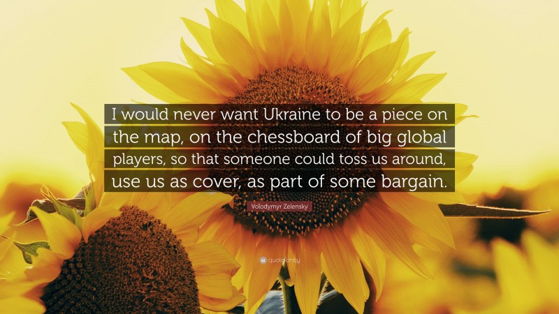 Volodymyr Zelensky Quote: “I would never want Ukraine to be a piece on the map, on the chessboard of big global players, so that someone could toss us around, use us as cover, as part of some bargain.”