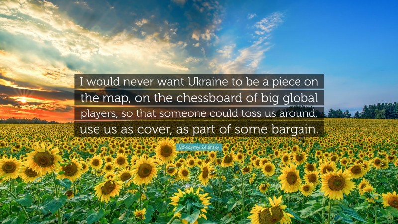 Volodymyr Zelensky Quote: “I would never want Ukraine to be a piece on the map, on the chessboard of big global players, so that someone could toss us around, use us as cover, as part of some bargain.”
