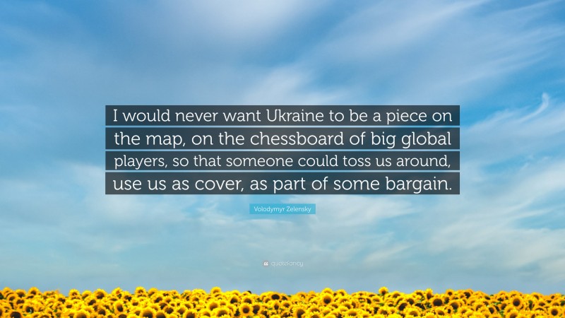 Volodymyr Zelensky Quote: “I would never want Ukraine to be a piece on the map, on the chessboard of big global players, so that someone could toss us around, use us as cover, as part of some bargain.”
