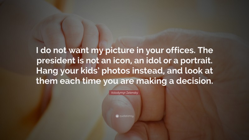 Volodymyr Zelensky Quote: “I do not want my picture in your offices. The president is not an icon, an idol or a portrait. Hang your kids’ photos instead, and look at them each time you are making a decision.”
