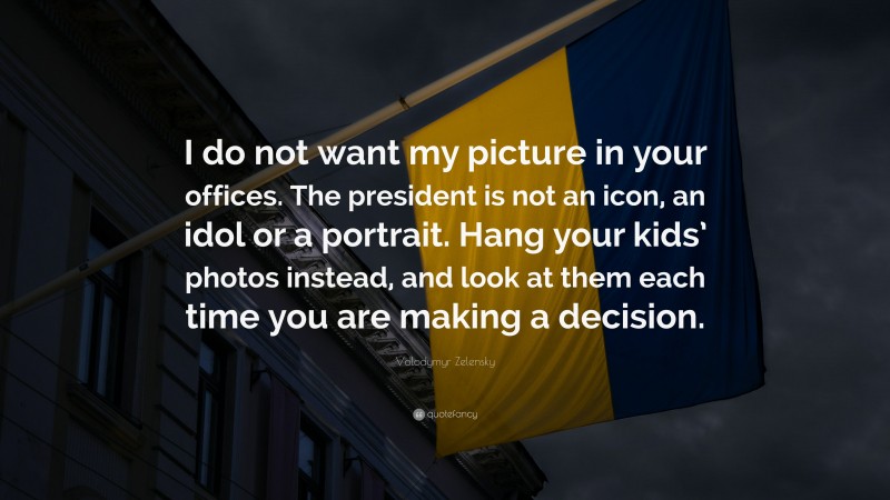 Volodymyr Zelensky Quote: “I do not want my picture in your offices. The president is not an icon, an idol or a portrait. Hang your kids’ photos instead, and look at them each time you are making a decision.”