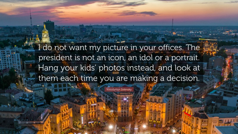 Volodymyr Zelensky Quote: “I do not want my picture in your offices. The president is not an icon, an idol or a portrait. Hang your kids’ photos instead, and look at them each time you are making a decision.”