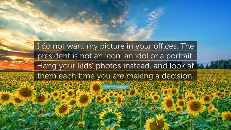 Volodymyr Zelensky Quote: “I do not want my picture in your offices. The president is not an icon, an idol or a portrait. Hang your kids’ photos instead, and look at them each time you are making a decision.”