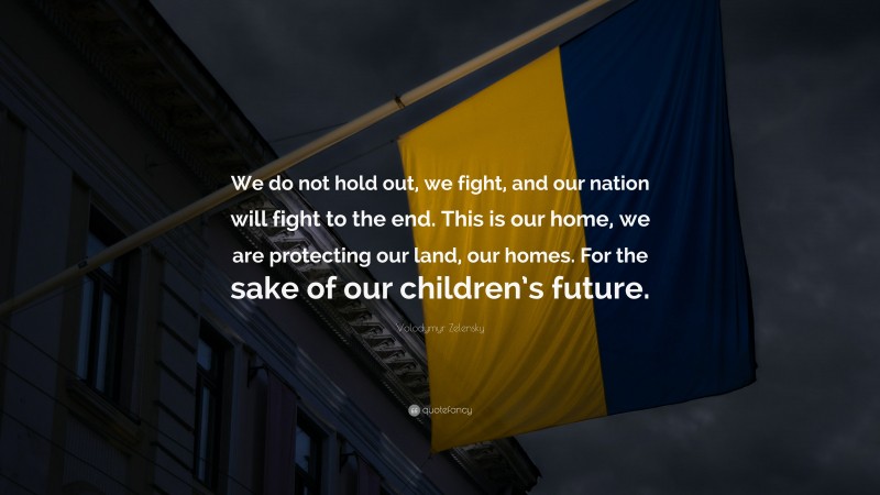 Volodymyr Zelensky Quote: “We do not hold out, we fight, and our nation will fight to the end. This is our home, we are protecting our land, our homes. For the sake of our children’s future.”