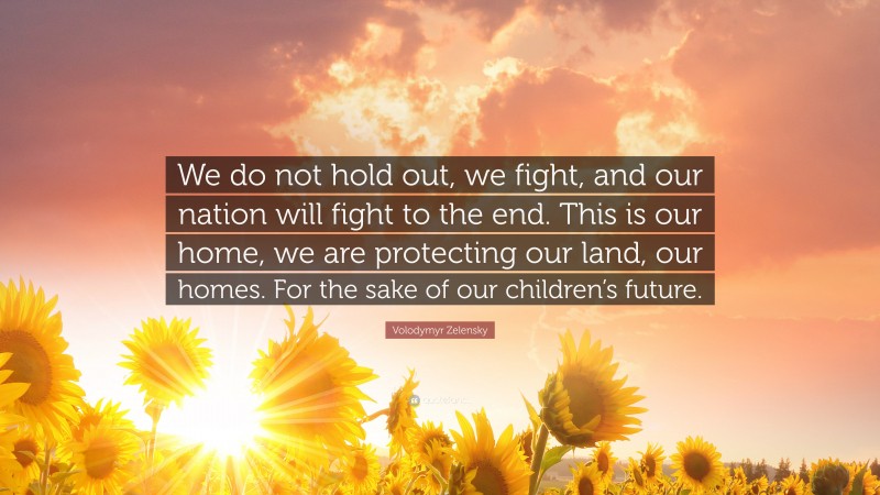 Volodymyr Zelensky Quote: “We do not hold out, we fight, and our nation will fight to the end. This is our home, we are protecting our land, our homes. For the sake of our children’s future.”