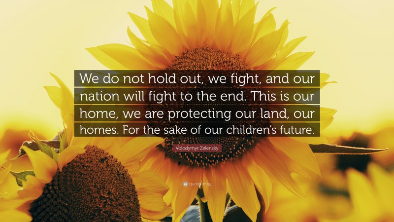 Volodymyr Zelensky Quote: “We do not hold out, we fight, and our nation will fight to the end. This is our home, we are protecting our land, our homes. For the sake of our children’s future.”