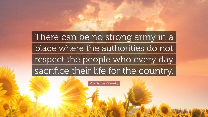 Volodymyr Zelensky Quote: “There can be no strong army in a place where the authorities do not respect the people who every day sacrifice their life for the country.”