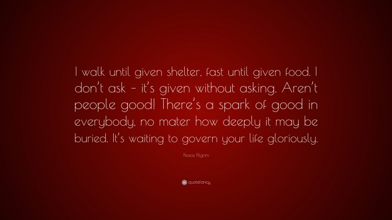 Peace Pilgrim Quote: “I walk until given shelter, fast until given food. I don’t ask – it’s given without asking. Aren’t people good! There’s a spark of good in everybody, no mater how deeply it may be buried. It’s waiting to govern your life gloriously.”