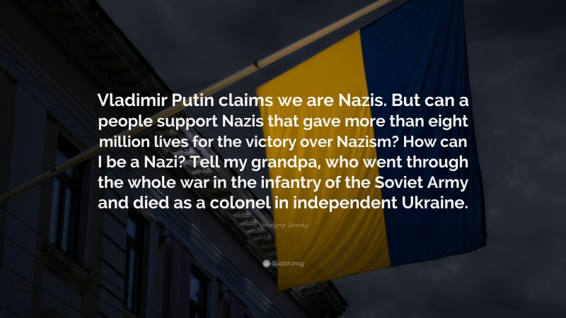 Volodymyr Zelensky Quote: “Vladimir Putin claims we are Nazis. But can a people support Nazis that gave more than eight million lives for the victory over Nazism? How can I be a Nazi? Tell my grandpa, who went through the whole war in the infantry of the Soviet Army and died as a colonel in independent Ukraine.”