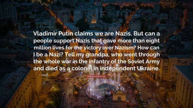 Volodymyr Zelensky Quote: “Vladimir Putin claims we are Nazis. But can a people support Nazis that gave more than eight million lives for the victory over Nazism? How can I be a Nazi? Tell my grandpa, who went through the whole war in the infantry of the Soviet Army and died as a colonel in independent Ukraine.”