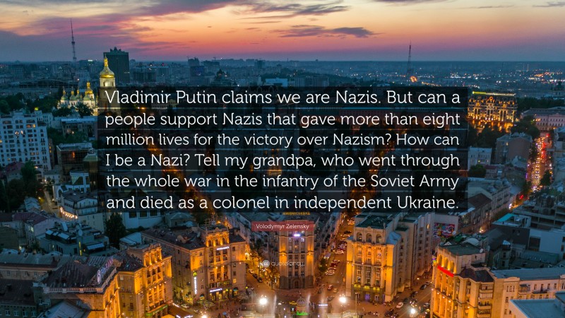 Volodymyr Zelensky Quote: “Vladimir Putin claims we are Nazis. But can a people support Nazis that gave more than eight million lives for the victory over Nazism? How can I be a Nazi? Tell my grandpa, who went through the whole war in the infantry of the Soviet Army and died as a colonel in independent Ukraine.”