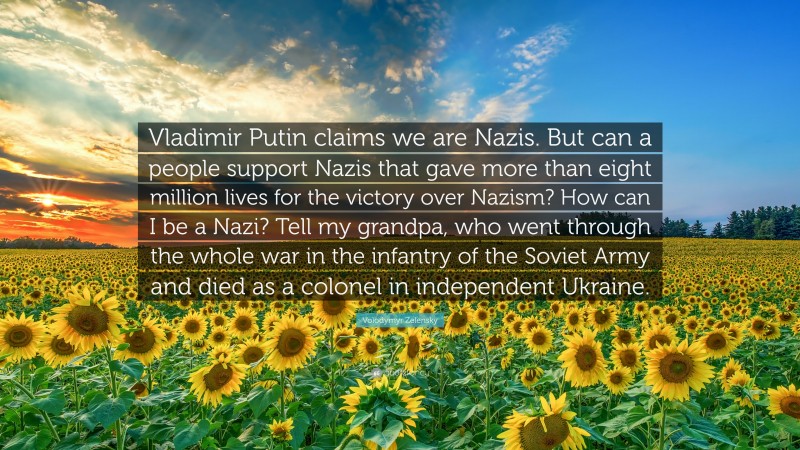 Volodymyr Zelensky Quote: “Vladimir Putin claims we are Nazis. But can a people support Nazis that gave more than eight million lives for the victory over Nazism? How can I be a Nazi? Tell my grandpa, who went through the whole war in the infantry of the Soviet Army and died as a colonel in independent Ukraine.”