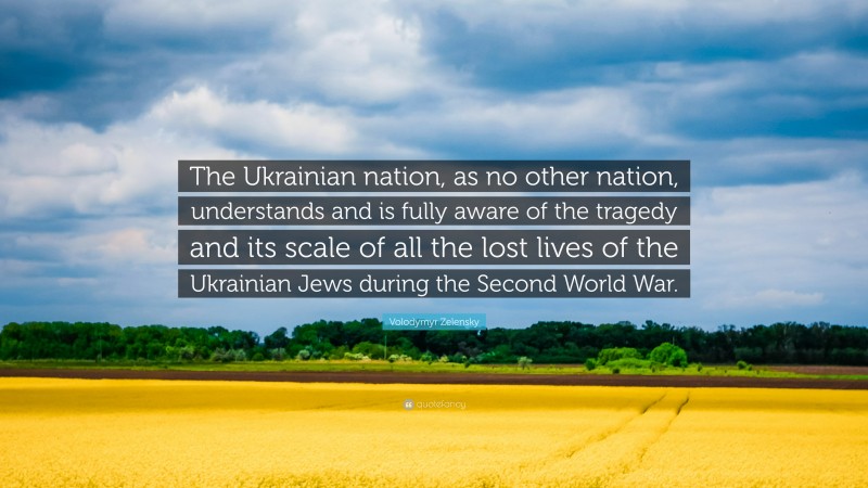 Volodymyr Zelensky Quote: “The Ukrainian nation, as no other nation, understands and is fully aware of the tragedy and its scale of all the lost lives of the Ukrainian Jews during the Second World War.”