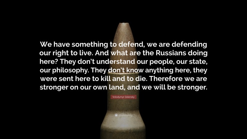 Volodymyr Zelensky Quote: “We have something to defend, we are defending our right to live. And what are the Russians doing here? They don’t understand our people, our state, our philosophy. They don’t know anything here, they were sent here to kill and to die. Therefore we are stronger on our own land, and we will be stronger.”