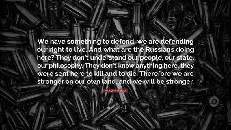 Volodymyr Zelensky Quote: “We have something to defend, we are defending our right to live. And what are the Russians doing here? They don’t understand our people, our state, our philosophy. They don’t know anything here, they were sent here to kill and to die. Therefore we are stronger on our own land, and we will be stronger.”