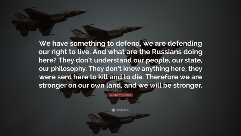Volodymyr Zelensky Quote: “We have something to defend, we are defending our right to live. And what are the Russians doing here? They don’t understand our people, our state, our philosophy. They don’t know anything here, they were sent here to kill and to die. Therefore we are stronger on our own land, and we will be stronger.”