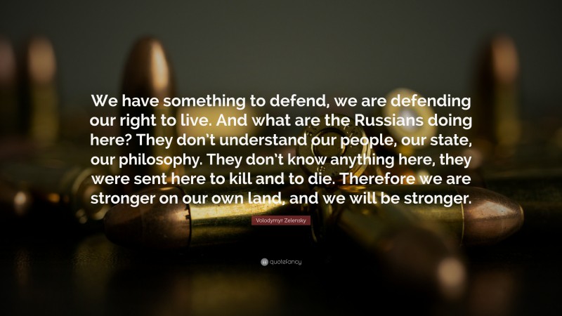 Volodymyr Zelensky Quote: “We have something to defend, we are defending our right to live. And what are the Russians doing here? They don’t understand our people, our state, our philosophy. They don’t know anything here, they were sent here to kill and to die. Therefore we are stronger on our own land, and we will be stronger.”