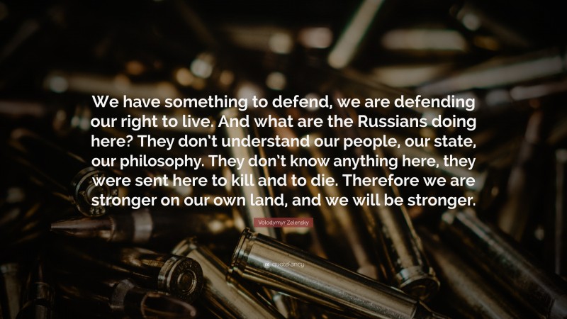 Volodymyr Zelensky Quote: “We have something to defend, we are defending our right to live. And what are the Russians doing here? They don’t understand our people, our state, our philosophy. They don’t know anything here, they were sent here to kill and to die. Therefore we are stronger on our own land, and we will be stronger.”