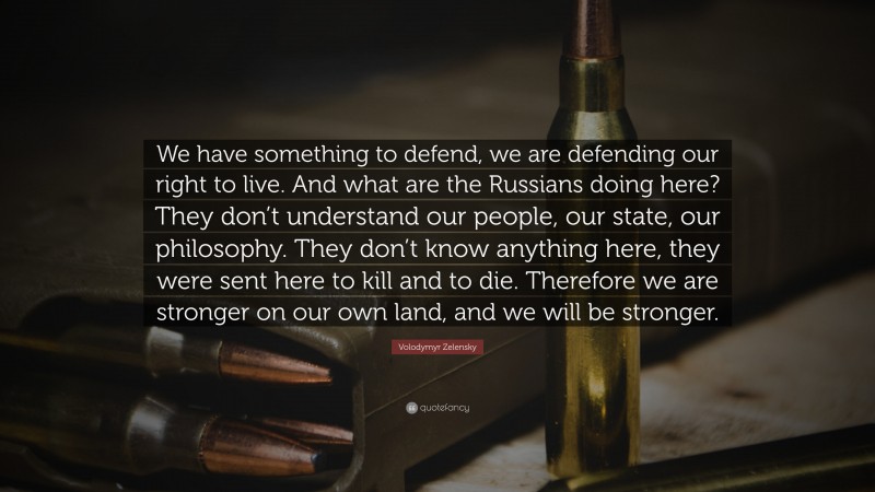 Volodymyr Zelensky Quote: “We have something to defend, we are defending our right to live. And what are the Russians doing here? They don’t understand our people, our state, our philosophy. They don’t know anything here, they were sent here to kill and to die. Therefore we are stronger on our own land, and we will be stronger.”