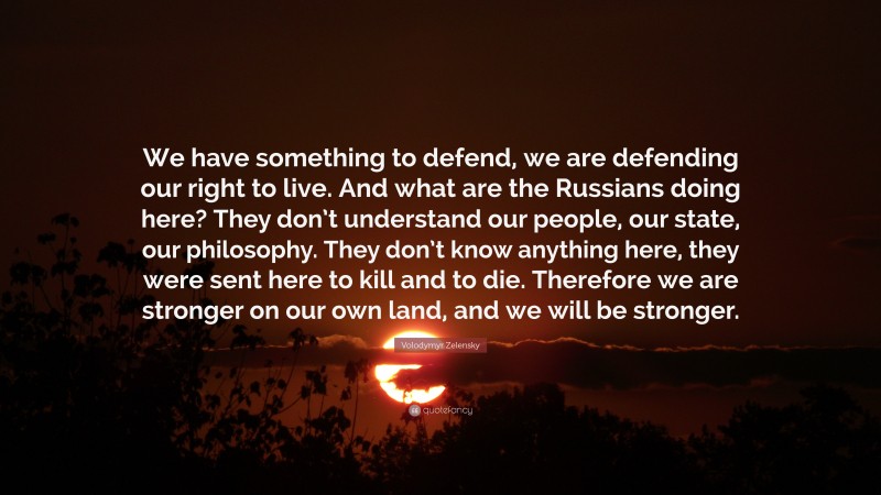 Volodymyr Zelensky Quote: “We have something to defend, we are defending our right to live. And what are the Russians doing here? They don’t understand our people, our state, our philosophy. They don’t know anything here, they were sent here to kill and to die. Therefore we are stronger on our own land, and we will be stronger.”