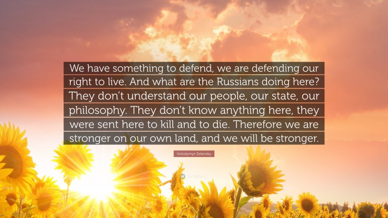 Volodymyr Zelensky Quote: “We have something to defend, we are defending our right to live. And what are the Russians doing here? They don’t understand our people, our state, our philosophy. They don’t know anything here, they were sent here to kill and to die. Therefore we are stronger on our own land, and we will be stronger.”