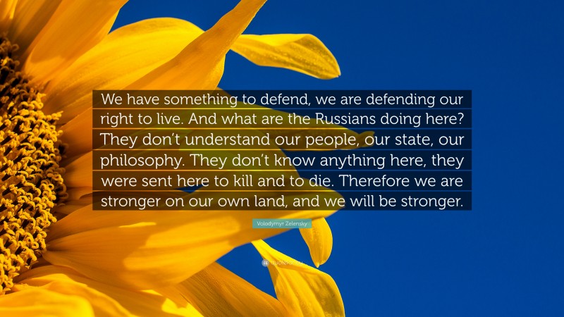 Volodymyr Zelensky Quote: “We have something to defend, we are defending our right to live. And what are the Russians doing here? They don’t understand our people, our state, our philosophy. They don’t know anything here, they were sent here to kill and to die. Therefore we are stronger on our own land, and we will be stronger.”