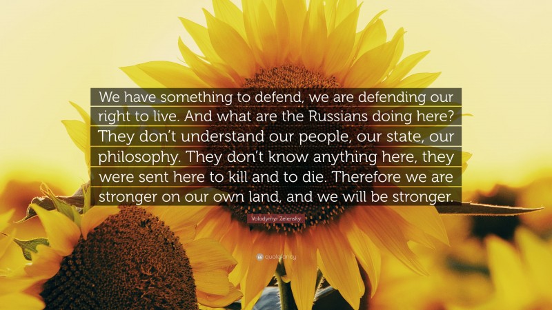 Volodymyr Zelensky Quote: “We have something to defend, we are defending our right to live. And what are the Russians doing here? They don’t understand our people, our state, our philosophy. They don’t know anything here, they were sent here to kill and to die. Therefore we are stronger on our own land, and we will be stronger.”