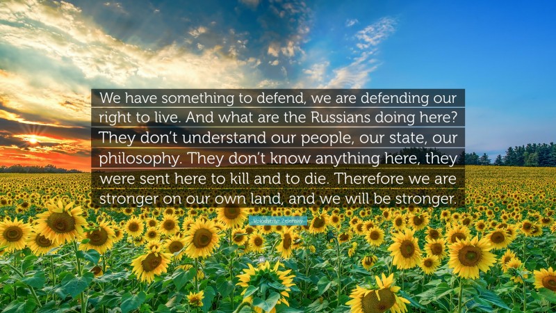 Volodymyr Zelensky Quote: “We have something to defend, we are defending our right to live. And what are the Russians doing here? They don’t understand our people, our state, our philosophy. They don’t know anything here, they were sent here to kill and to die. Therefore we are stronger on our own land, and we will be stronger.”