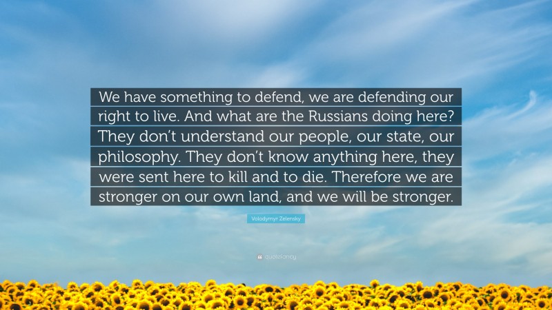 Volodymyr Zelensky Quote: “We have something to defend, we are defending our right to live. And what are the Russians doing here? They don’t understand our people, our state, our philosophy. They don’t know anything here, they were sent here to kill and to die. Therefore we are stronger on our own land, and we will be stronger.”