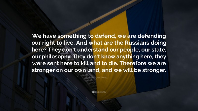 Volodymyr Zelensky Quote: “We have something to defend, we are defending our right to live. And what are the Russians doing here? They don’t understand our people, our state, our philosophy. They don’t know anything here, they were sent here to kill and to die. Therefore we are stronger on our own land, and we will be stronger.”
