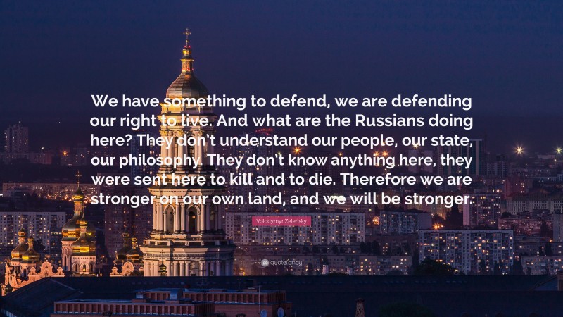 Volodymyr Zelensky Quote: “We have something to defend, we are defending our right to live. And what are the Russians doing here? They don’t understand our people, our state, our philosophy. They don’t know anything here, they were sent here to kill and to die. Therefore we are stronger on our own land, and we will be stronger.”