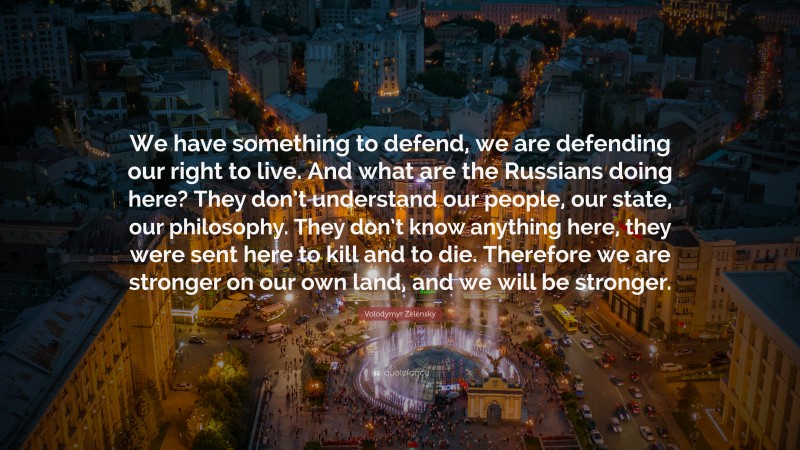 Volodymyr Zelensky Quote: “We have something to defend, we are defending our right to live. And what are the Russians doing here? They don’t understand our people, our state, our philosophy. They don’t know anything here, they were sent here to kill and to die. Therefore we are stronger on our own land, and we will be stronger.”