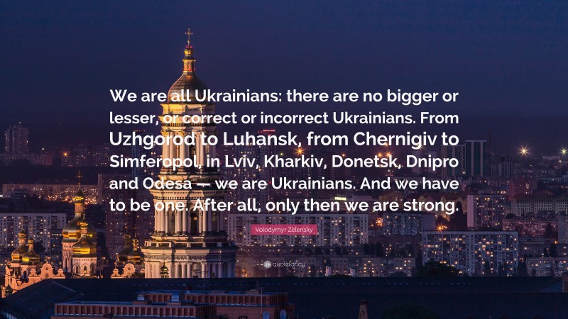 Volodymyr Zelensky Quote: “We are all Ukrainians: there are no bigger or lesser, or correct or incorrect Ukrainians. From Uzhgorod to Luhansk, from Chernigiv to Simferopol, in Lviv, Kharkiv, Donetsk, Dnipro and Odesa — we are Ukrainians. And we have to be one. After all, only then we are strong.”