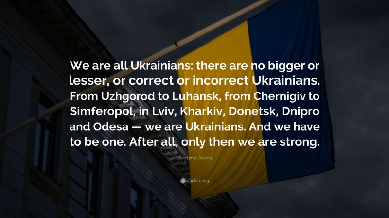 Volodymyr Zelensky Quote: “We are all Ukrainians: there are no bigger or lesser, or correct or incorrect Ukrainians. From Uzhgorod to Luhansk, from Chernigiv to Simferopol, in Lviv, Kharkiv, Donetsk, Dnipro and Odesa — we are Ukrainians. And we have to be one. After all, only then we are strong.”