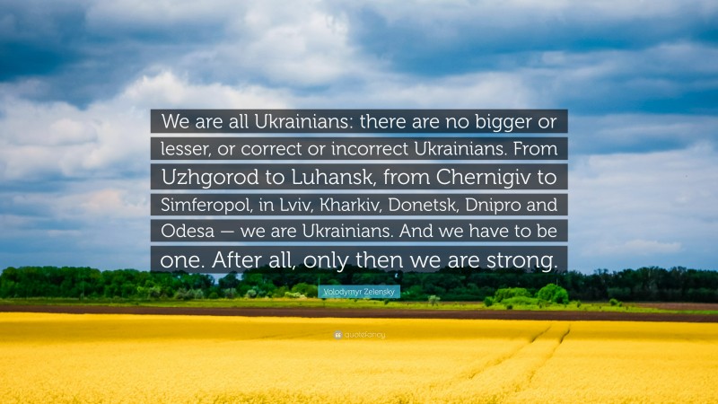 Volodymyr Zelensky Quote: “We are all Ukrainians: there are no bigger or lesser, or correct or incorrect Ukrainians. From Uzhgorod to Luhansk, from Chernigiv to Simferopol, in Lviv, Kharkiv, Donetsk, Dnipro and Odesa — we are Ukrainians. And we have to be one. After all, only then we are strong.”