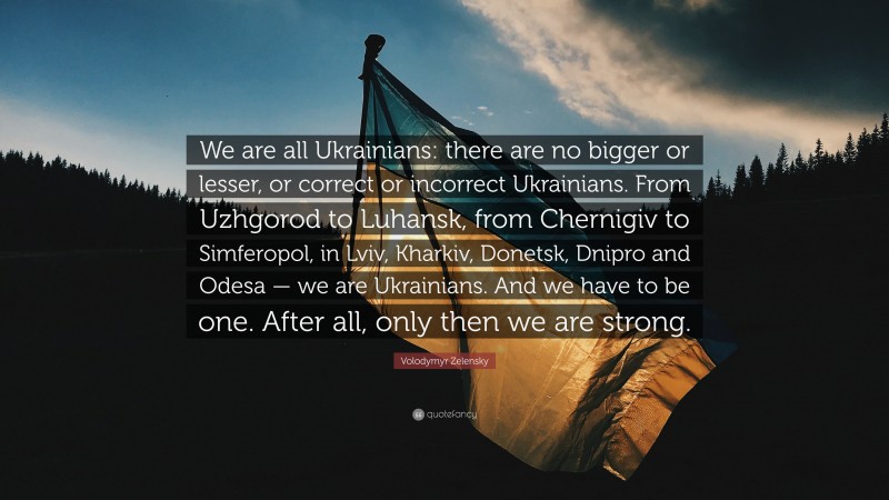 Volodymyr Zelensky Quote: “We are all Ukrainians: there are no bigger or lesser, or correct or incorrect Ukrainians. From Uzhgorod to Luhansk, from Chernigiv to Simferopol, in Lviv, Kharkiv, Donetsk, Dnipro and Odesa — we are Ukrainians. And we have to be one. After all, only then we are strong.”